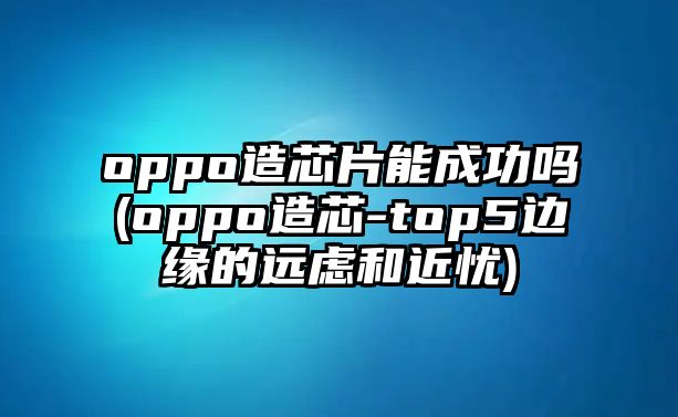 oppo造芯片能成功嗎(oppo造芯-top5邊緣的遠(yuǎn)慮和近憂)