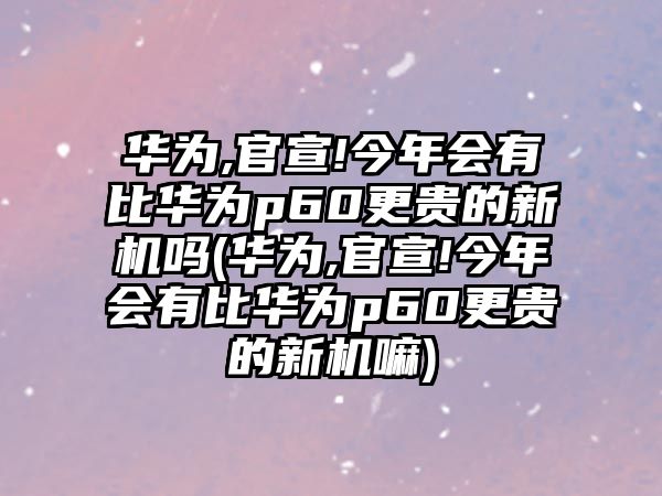 華為,官宣!今年會有比華為p60更貴的新機(jī)嗎(華為,官宣!今年會有比華為p60更貴的新機(jī)嘛)