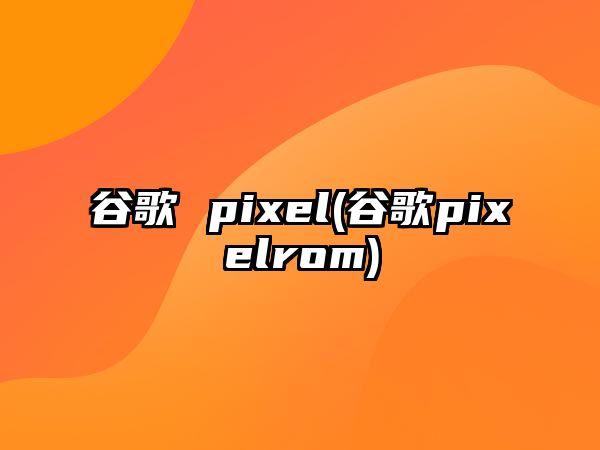 谷歌 pixel(谷歌pixelrom)