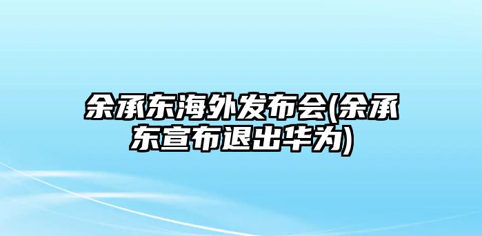 余承東海外發(fā)布會(余承東宣布退出華為)