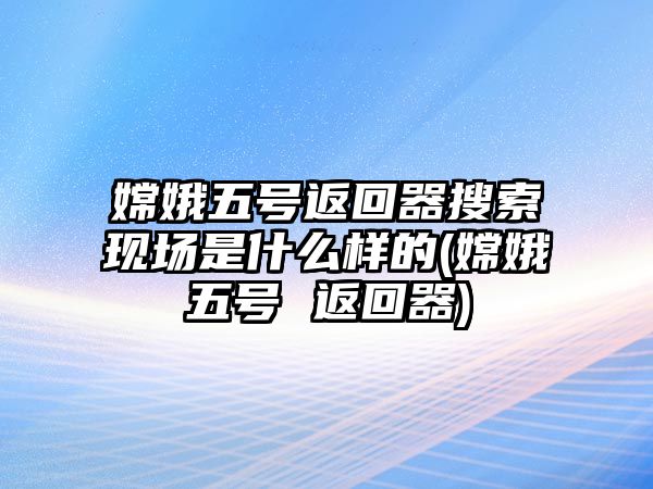 嫦娥五號(hào)返回器搜索現(xiàn)場(chǎng)是什么樣的(嫦娥五號(hào) 返回器)