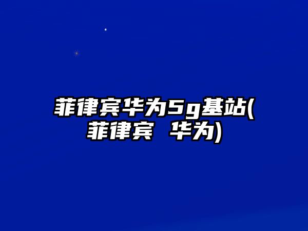 菲律賓華為5g基站(菲律賓 華為)