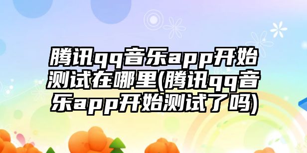 騰訊qq音樂app開始測試在哪里(騰訊qq音樂app開始測試了嗎)