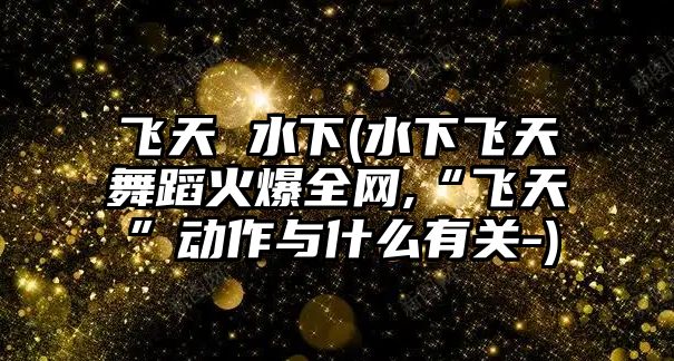 飛天 水下(水下飛天舞蹈火爆全網(wǎng),“飛天”動作與什么有關(guān)-)