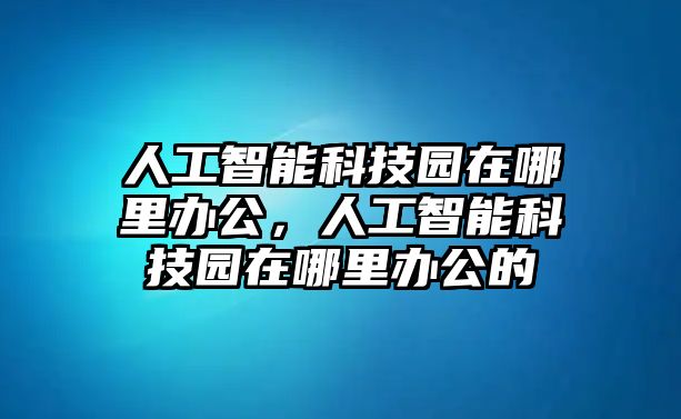 人工智能科技園在哪里辦公，人工智能科技園在哪里辦公的