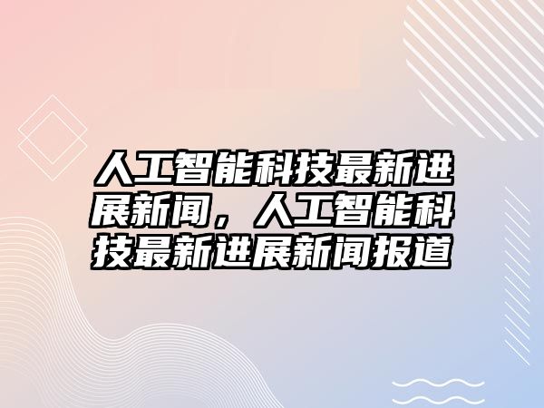 人工智能科技最新進展新聞，人工智能科技最新進展新聞報道