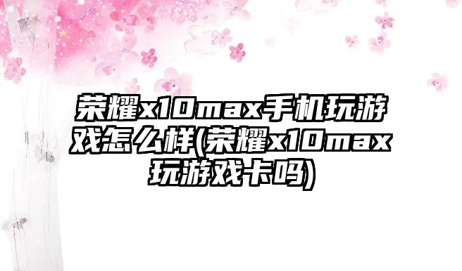 榮耀x10max手機玩游戲怎么樣(榮耀x10max玩游戲卡嗎)