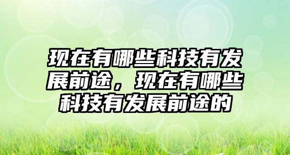 現(xiàn)在有哪些科技有發(fā)展前途，現(xiàn)在有哪些科技有發(fā)展前途的