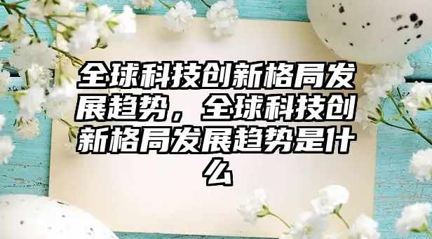 全球科技創(chuàng)新格局發(fā)展趨勢，全球科技創(chuàng)新格局發(fā)展趨勢是什么