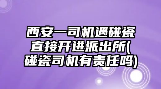 西安一司機(jī)遇碰瓷直接開進(jìn)派出所(碰瓷司機(jī)有責(zé)任嗎)