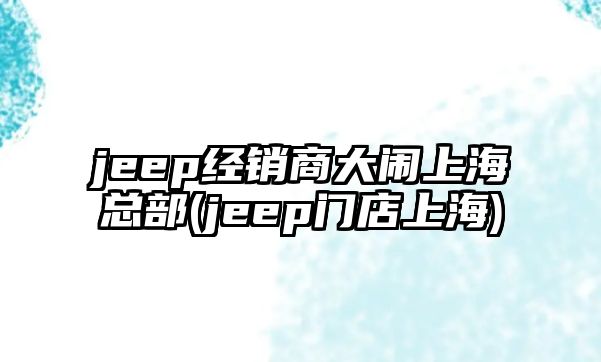 jeep經(jīng)銷商大鬧上?？偛?jeep門店上海)