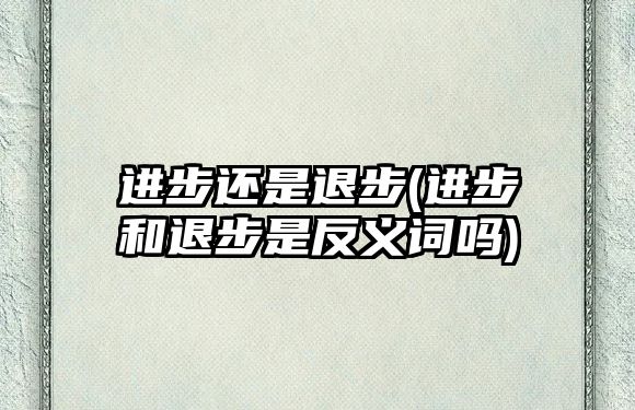 進步還是退步(進步和退步是反義詞嗎)