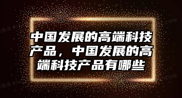 中國發(fā)展的高端科技產(chǎn)品，中國發(fā)展的高端科技產(chǎn)品有哪些