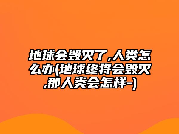 地球會(huì)毀滅了,人類怎么辦(地球終將會(huì)毀滅,那人類會(huì)怎樣-)