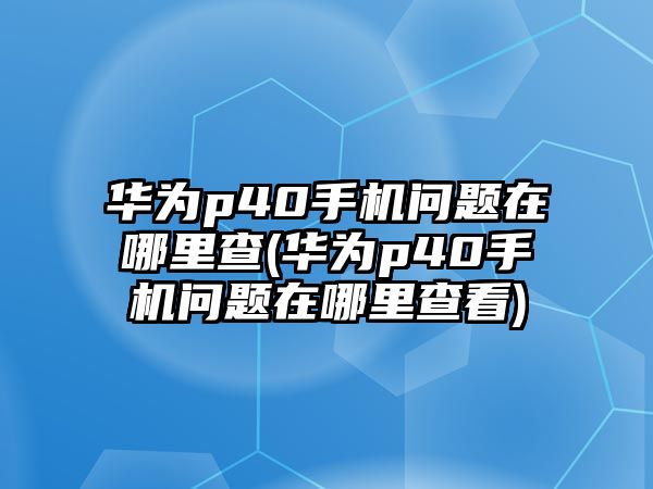 華為p40手機(jī)問題在哪里查(華為p40手機(jī)問題在哪里查看)