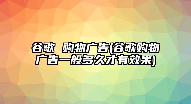 谷歌 購物廣告(谷歌購物廣告一般多久才有效果)