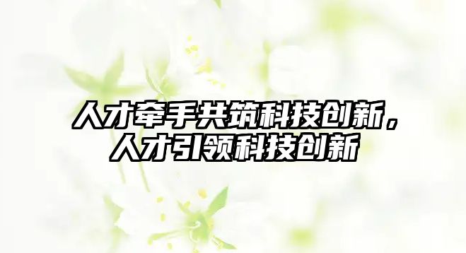 人才牽手共筑科技創(chuàng)新，人才引領(lǐng)科技創(chuàng)新