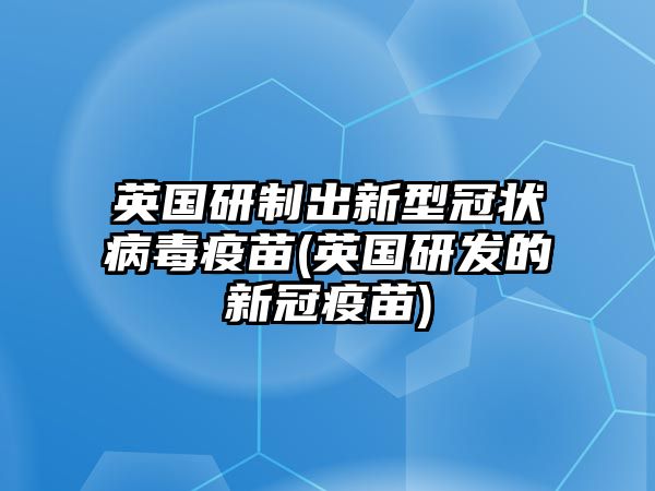 英國(guó)研制出新型冠狀病毒疫苗(英國(guó)研發(fā)的新冠疫苗)