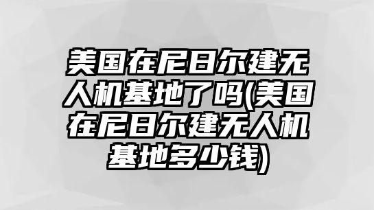 美國(guó)在尼日爾建無(wú)人機(jī)基地了嗎(美國(guó)在尼日爾建無(wú)人機(jī)基地多少錢)