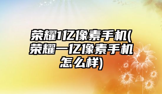 榮耀1億像素手機(榮耀一億像素手機怎么樣)