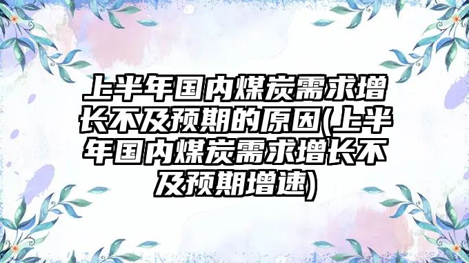 上半年國內(nèi)煤炭需求增長不及預(yù)期的原因(上半年國內(nèi)煤炭需求增長不及預(yù)期增速)