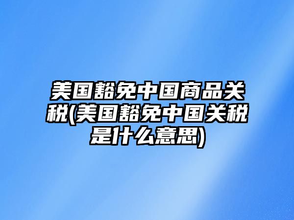 美國(guó)豁免中國(guó)商品關(guān)稅(美國(guó)豁免中國(guó)關(guān)稅是什么意思)