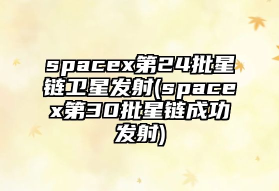 spacex第24批星鏈衛(wèi)星發(fā)射(spacex第30批星鏈成功發(fā)射)