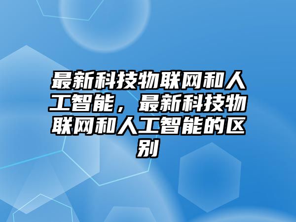 最新科技物聯(lián)網(wǎng)和人工智能，最新科技物聯(lián)網(wǎng)和人工智能的區(qū)別