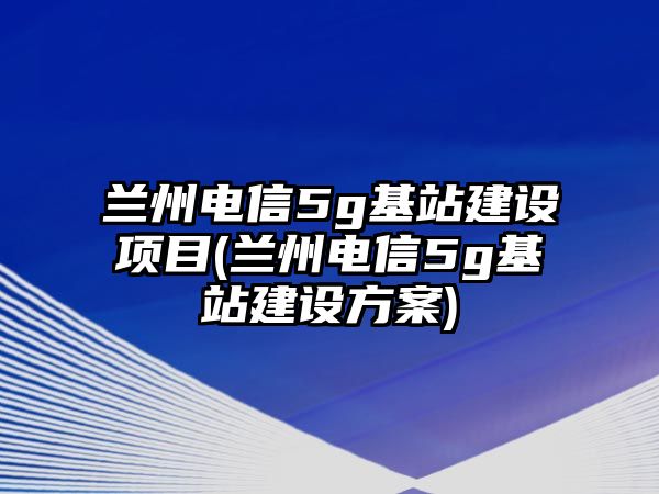 蘭州電信5g基站建設(shè)項(xiàng)目(蘭州電信5g基站建設(shè)方案)