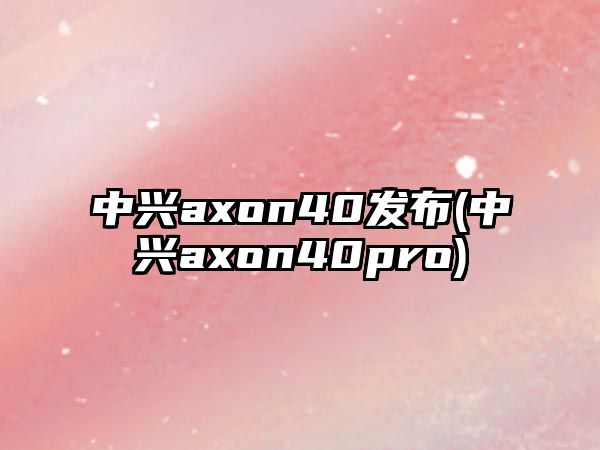 中興axon40發(fā)布(中興axon40pro)