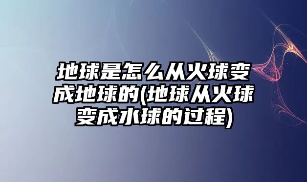 地球是怎么從火球變成地球的(地球從火球變成水球的過程)