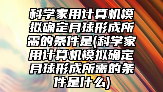 科學(xué)家用計算機(jī)模擬確定月球形成所需的條件是(科學(xué)家用計算機(jī)模擬確定月球形成所需的條件是什么)