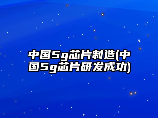 中國(guó)5g芯片制造(中國(guó)5g芯片研發(fā)成功)