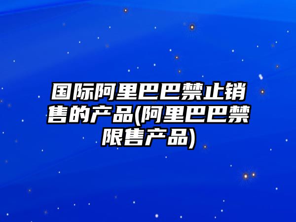 國際阿里巴巴禁止銷售的產(chǎn)品(阿里巴巴禁限售產(chǎn)品)