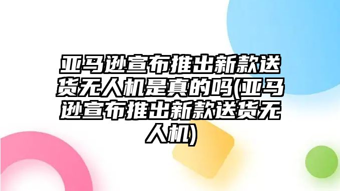 亞馬遜宣布推出新款送貨無人機是真的嗎(亞馬遜宣布推出新款送貨無人機)