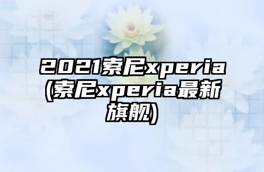 2021索尼xperia(索尼xperia最新旗艦)