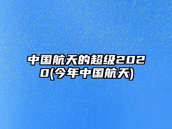 中國航天的超級2020(今年中國航天)