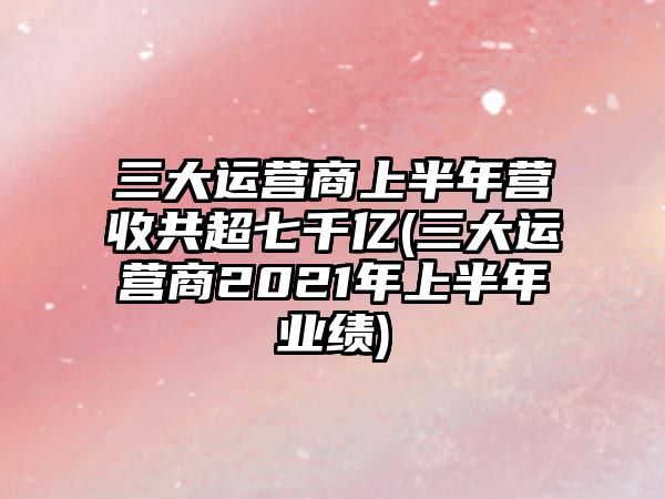 三大運營商上半年營收共超七千億(三大運營商2021年上半年業(yè)績)