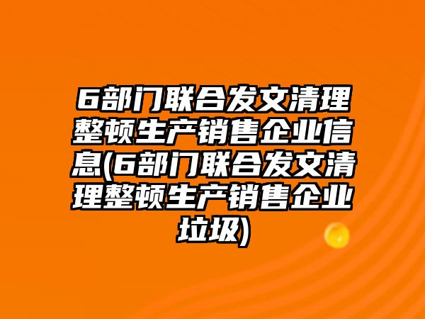 6部門聯(lián)合發(fā)文清理整頓生產(chǎn)銷售企業(yè)信息(6部門聯(lián)合發(fā)文清理整頓生產(chǎn)銷售企業(yè)垃圾)