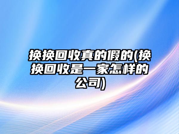 換換回收真的假的(換換回收是一家怎樣的公司)