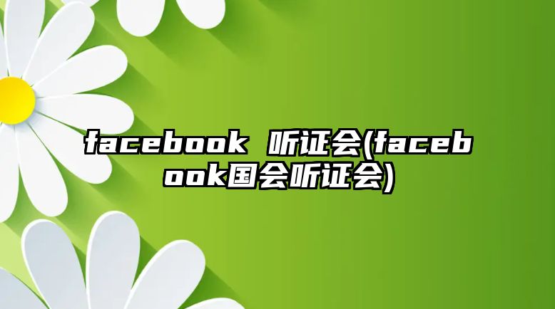 facebook 聽證會(facebook國會聽證會)