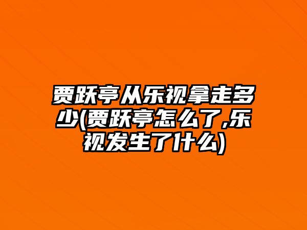 賈躍亭從樂視拿走多少(賈躍亭怎么了,樂視發(fā)生了什么)