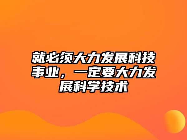 就必須大力發(fā)展科技事業(yè)，一定要大力發(fā)展科學(xué)技術(shù)