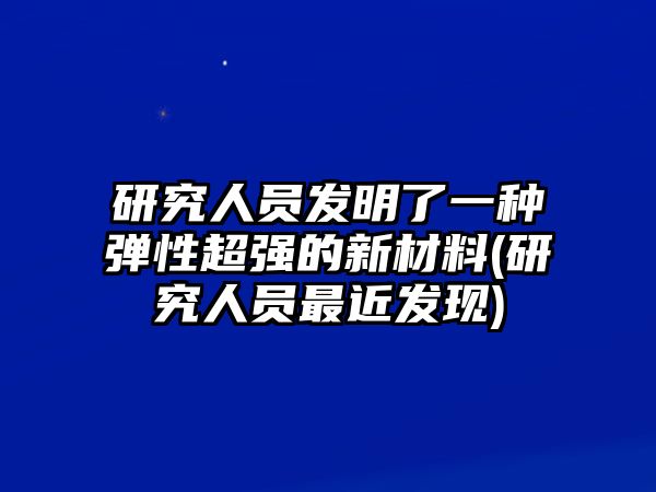 研究人員發(fā)明了一種彈性超強(qiáng)的新材料(研究人員最近發(fā)現(xiàn))