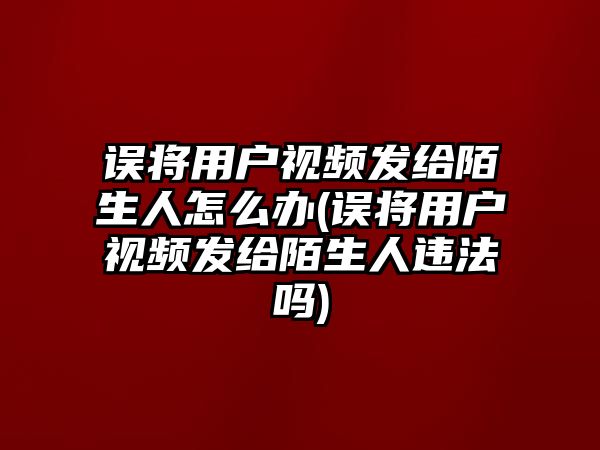 誤將用戶視頻發(fā)給陌生人怎么辦(誤將用戶視頻發(fā)給陌生人違法嗎)