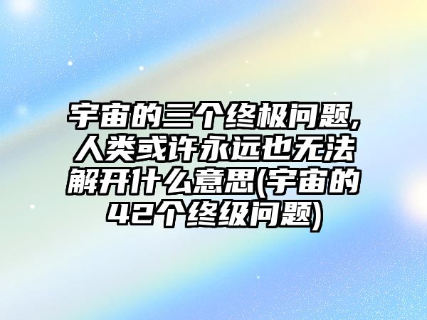 宇宙的三個終極問題,人類或許永遠(yuǎn)也無法解開什么意思(宇宙的42個終級問題)