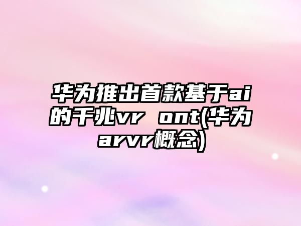 華為推出首款基于ai的千兆vr ont(華為arvr概念)