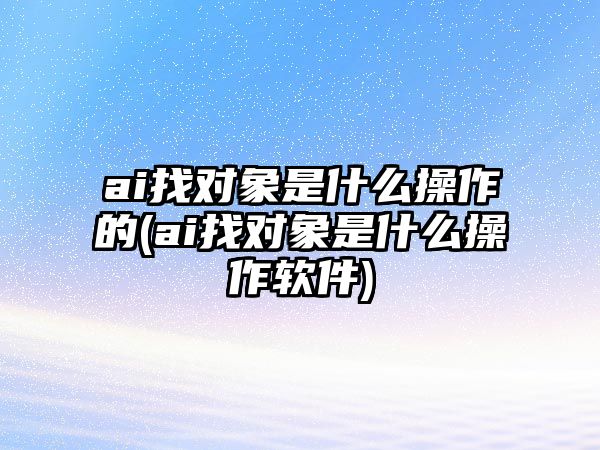 ai找對象是什么操作的(ai找對象是什么操作軟件)