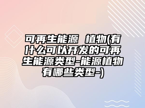 可再生能源 植物(有什么可以開發(fā)的可再生能源類型-能源植物有哪些類型-)