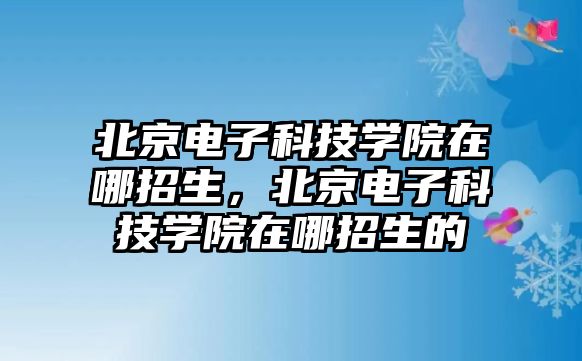 北京電子科技學(xué)院在哪招生，北京電子科技學(xué)院在哪招生的